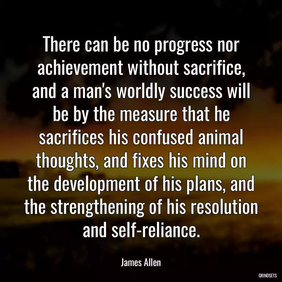 There can be no progress nor achievement without sacrifice, and a man\'s worldly success will be by the measure that he sacrifices his confused animal thoughts, and fixes his mind on the development of his plans, and the strengthening of his resolution and self-reliance.