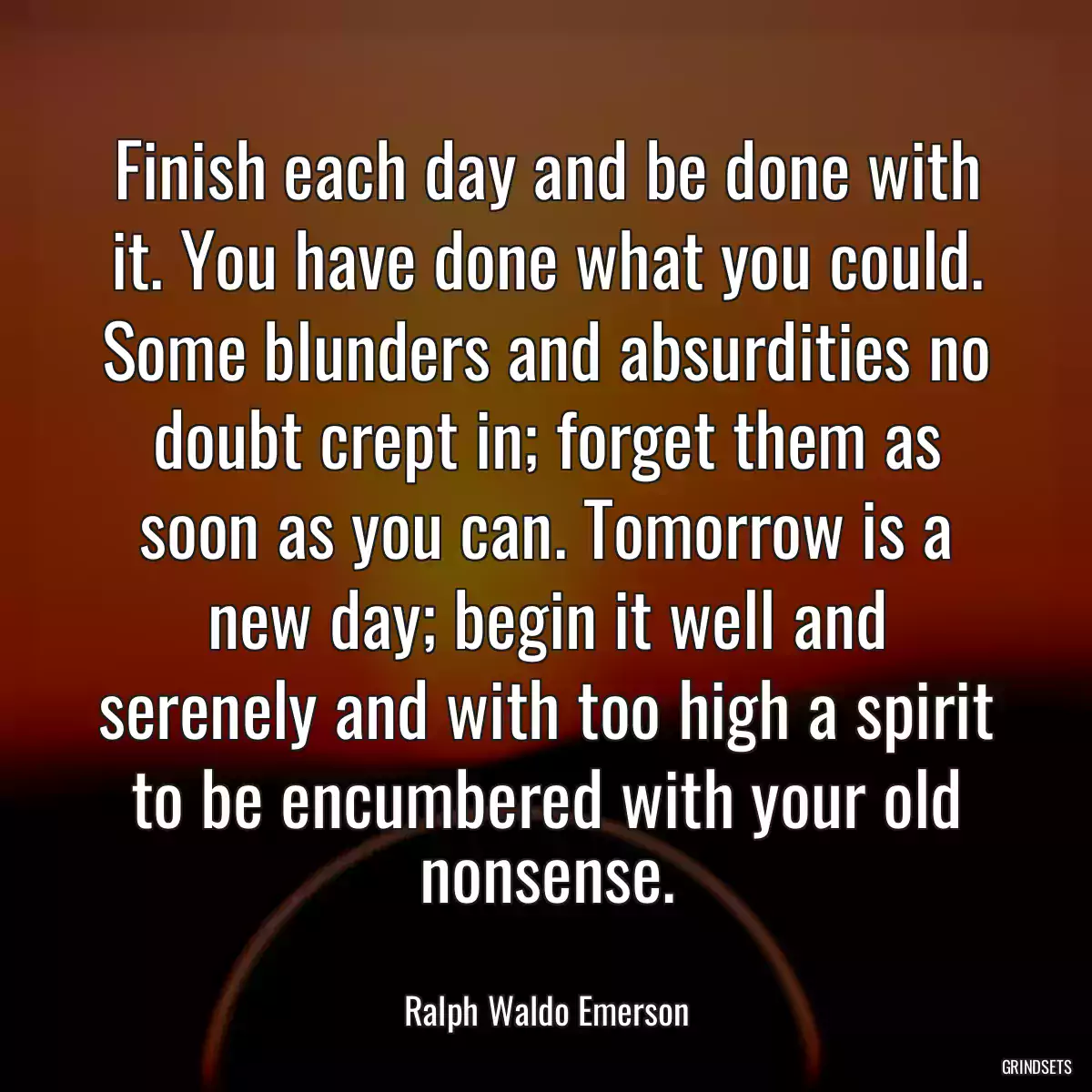 Finish each day and be done with it. You have done what you could. Some blunders and absurdities no doubt crept in; forget them as soon as you can. Tomorrow is a new day; begin it well and serenely and with too high a spirit to be encumbered with your old nonsense.