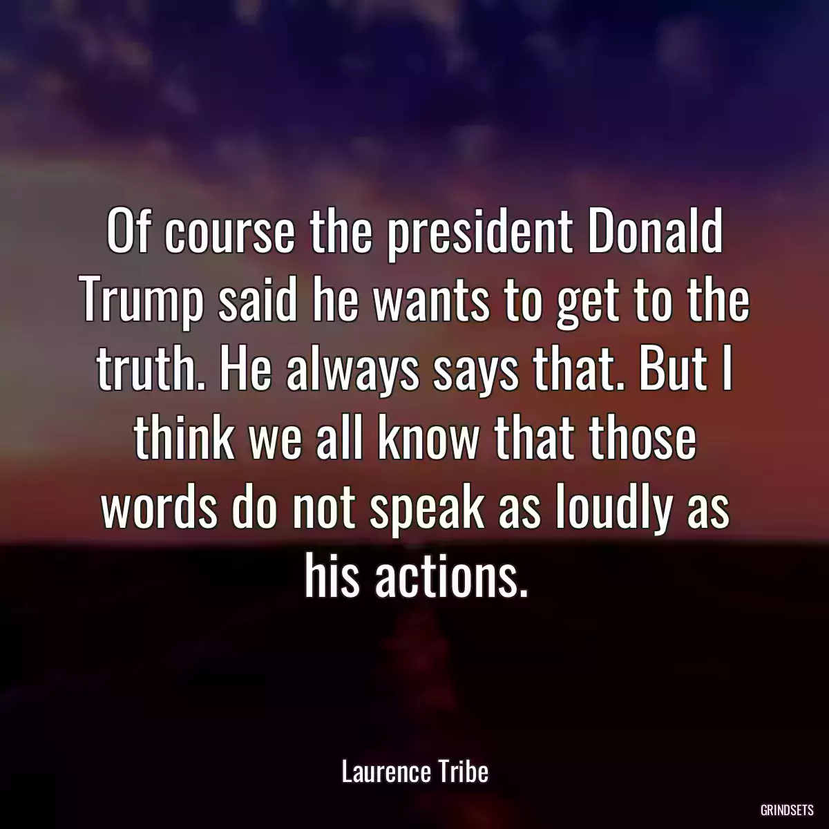 Of course the president Donald Trump said he wants to get to the truth. He always says that. But I think we all know that those words do not speak as loudly as his actions.