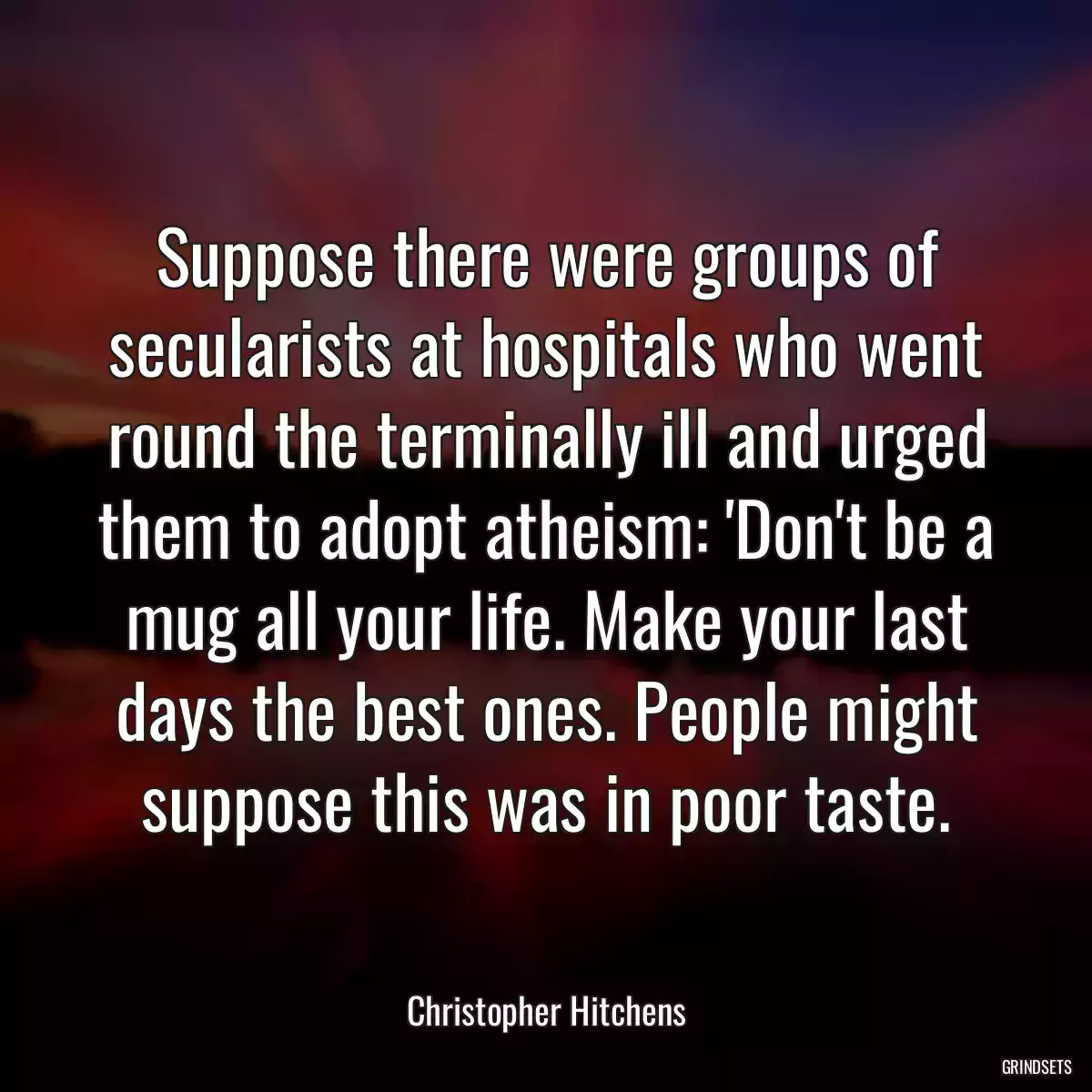 Suppose there were groups of secularists at hospitals who went round the terminally ill and urged them to adopt atheism: \'Don\'t be a mug all your life. Make your last days the best ones. People might suppose this was in poor taste.