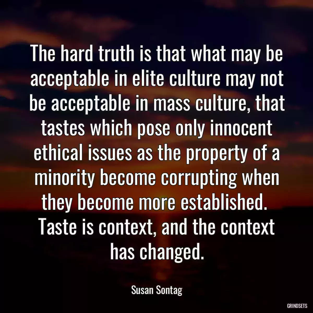 The hard truth is that what may be acceptable in elite culture may not be acceptable in mass culture, that tastes which pose only innocent ethical issues as the property of a minority become corrupting when they become more established.  Taste is context, and the context has changed.