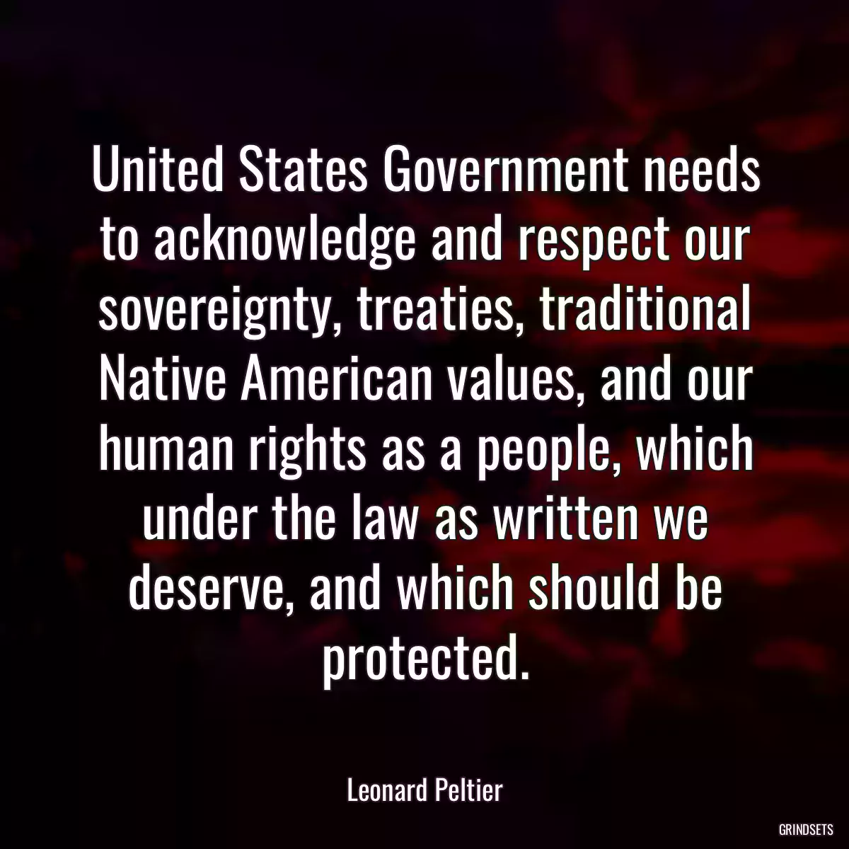 United States Government needs to acknowledge and respect our sovereignty, treaties, traditional Native American values, and our human rights as a people, which under the law as written we deserve, and which should be protected.