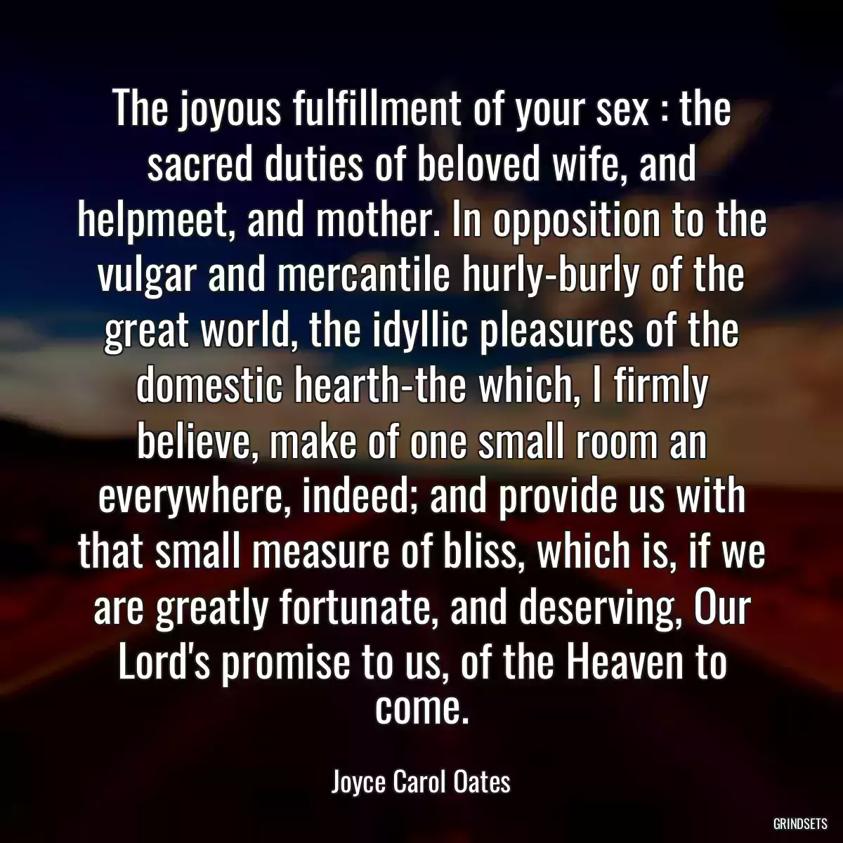 The joyous fulfillment of your sex : the sacred duties of beloved wife, and helpmeet, and mother. In opposition to the vulgar and mercantile hurly-burly of the great world, the idyllic pleasures of the domestic hearth-the which, I firmly believe, make of one small room an everywhere, indeed; and provide us with that small measure of bliss, which is, if we are greatly fortunate, and deserving, Our Lord\'s promise to us, of the Heaven to come.