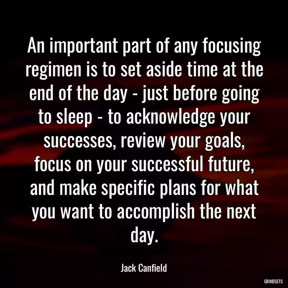 An important part of any focusing regimen is to set aside time at the end of the day - just before going to sleep - to acknowledge your successes, review your goals, focus on your successful future, and make specific plans for what you want to accomplish the next day.