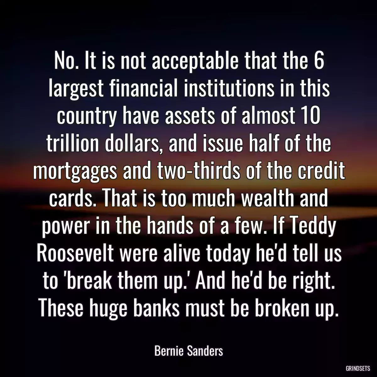 No. It is not acceptable that the 6 largest financial institutions in this country have assets of almost 10 trillion dollars, and issue half of the mortgages and two-thirds of the credit cards. That is too much wealth and power in the hands of a few. If Teddy Roosevelt were alive today he\'d tell us to \'break them up.\' And he\'d be right. These huge banks must be broken up.