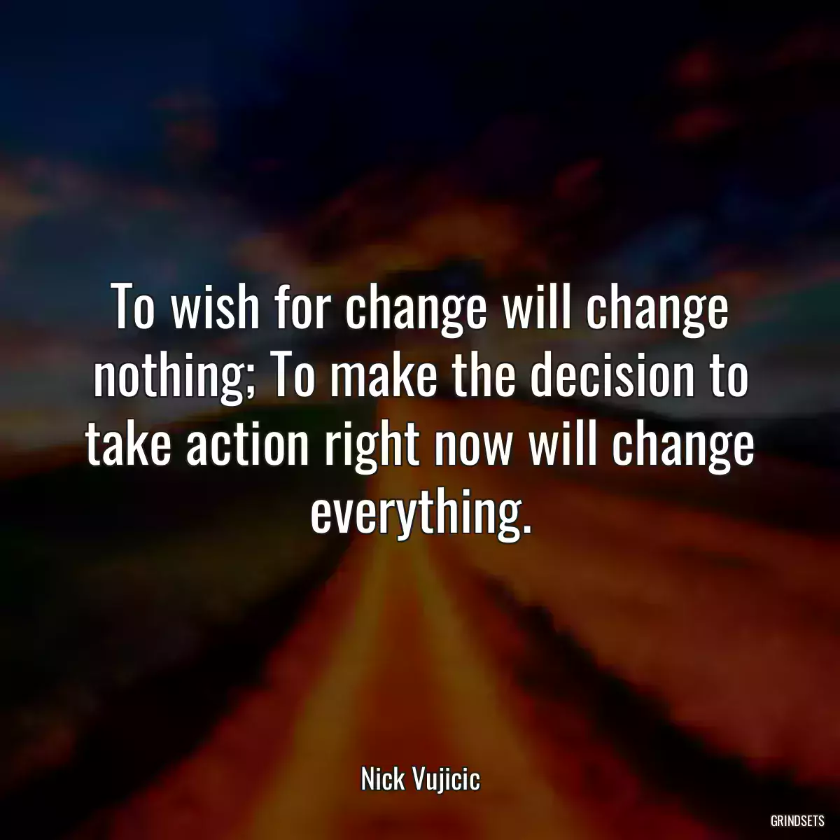 To wish for change will change nothing; To make the decision to take action right now will change everything.