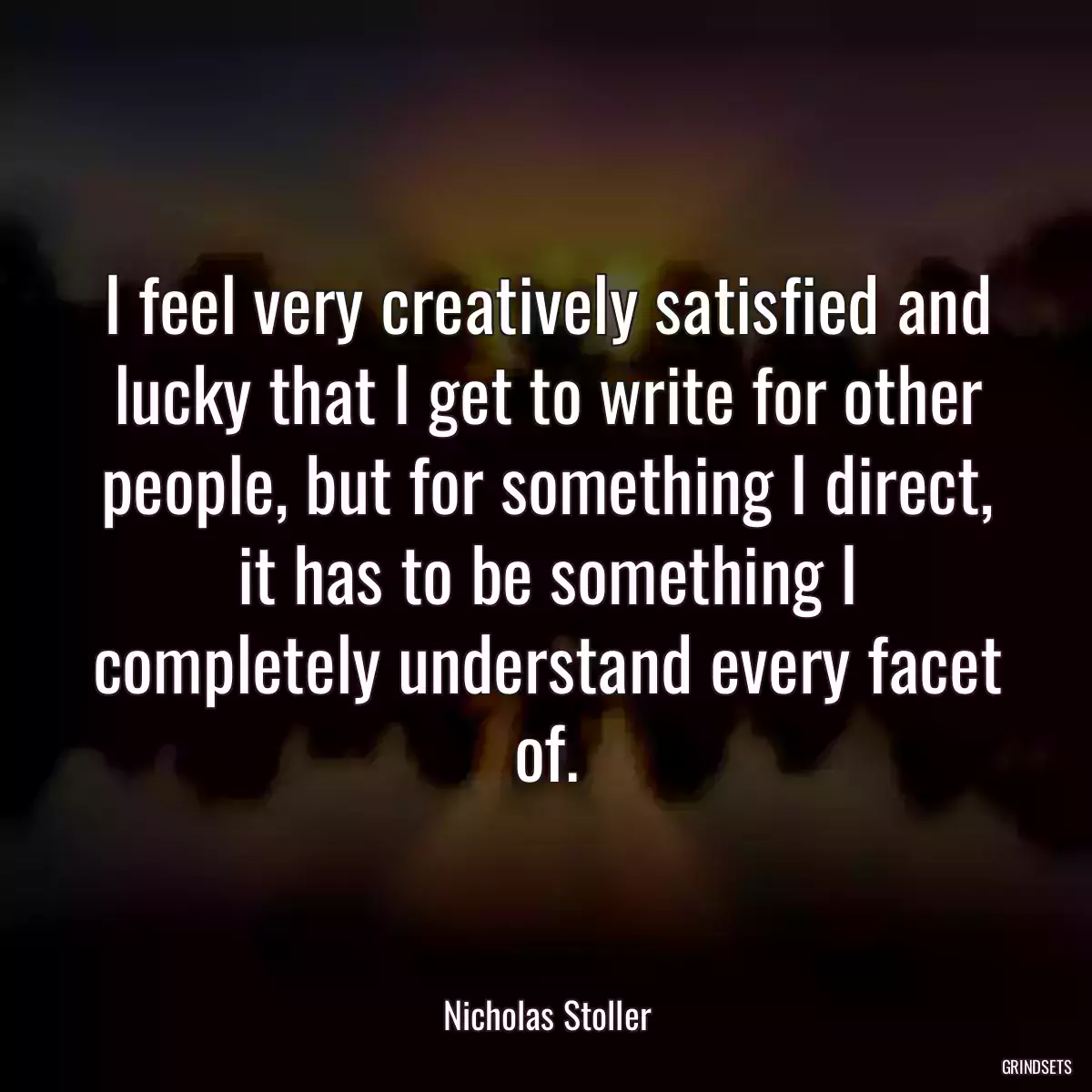 I feel very creatively satisfied and lucky that I get to write for other people, but for something I direct, it has to be something I completely understand every facet of.