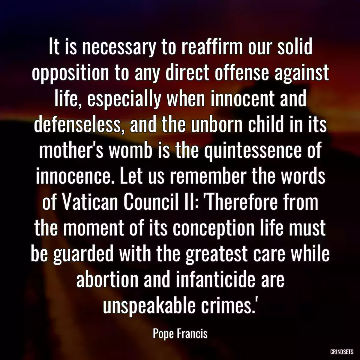 It is necessary to reaffirm our solid opposition to any direct offense against life, especially when innocent and defenseless, and the unborn child in its mother\'s womb is the quintessence of innocence. Let us remember the words of Vatican Council II: \'Therefore from the moment of its conception life must be guarded with the greatest care while abortion and infanticide are unspeakable crimes.\'