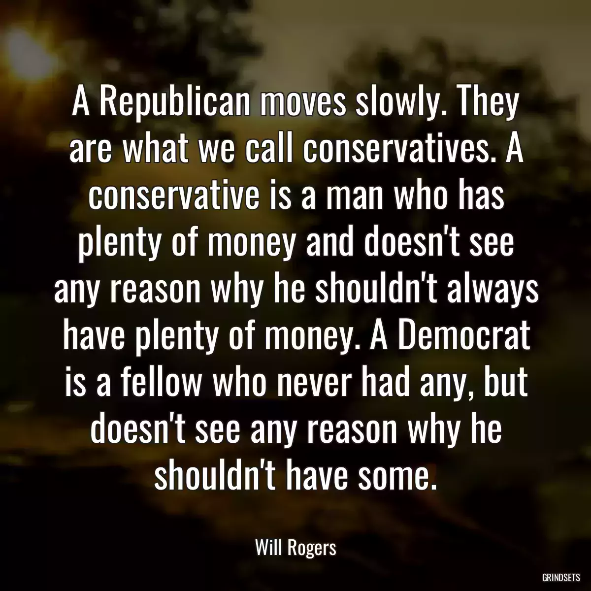 A Republican moves slowly. They are what we call conservatives. A conservative is a man who has plenty of money and doesn\'t see any reason why he shouldn\'t always have plenty of money. A Democrat is a fellow who never had any, but doesn\'t see any reason why he shouldn\'t have some.