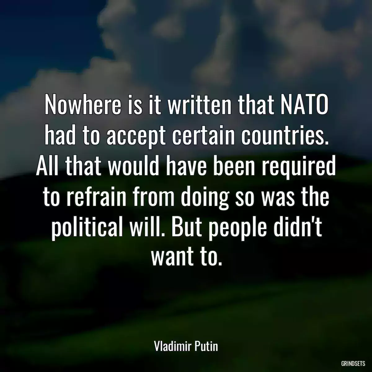 Nowhere is it written that NATO had to accept certain countries. All that would have been required to refrain from doing so was the political will. But people didn\'t want to.