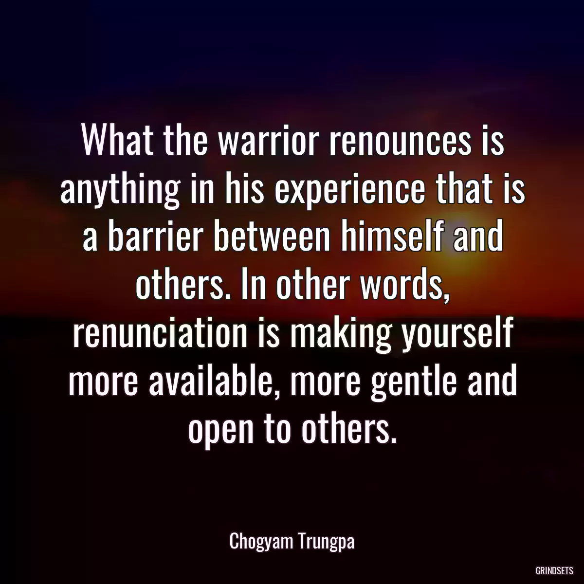 What the warrior renounces is anything in his experience that is a barrier between himself and others. In other words, renunciation is making yourself more available, more gentle and open to others.