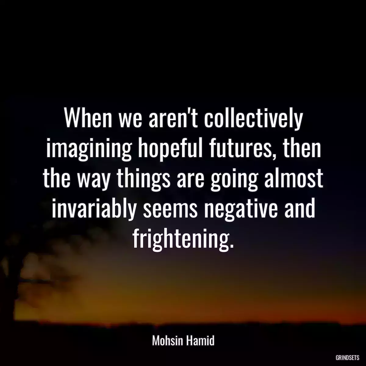 When we aren\'t collectively imagining hopeful futures, then the way things are going almost invariably seems negative and frightening.