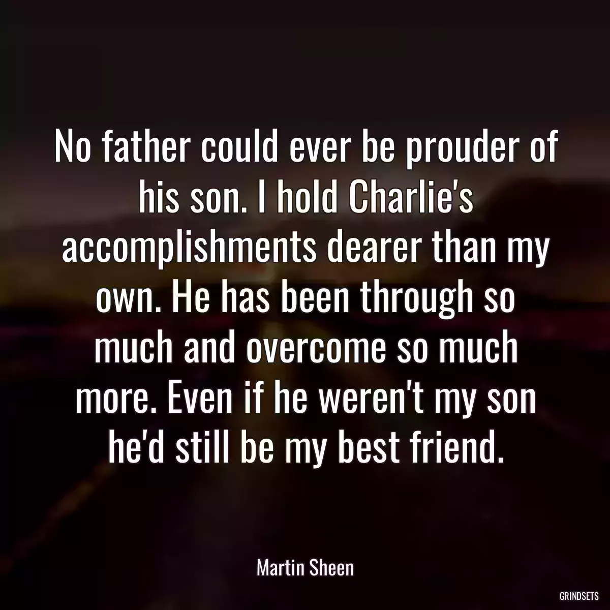 No father could ever be prouder of his son. I hold Charlie\'s accomplishments dearer than my own. He has been through so much and overcome so much more. Even if he weren\'t my son he\'d still be my best friend.