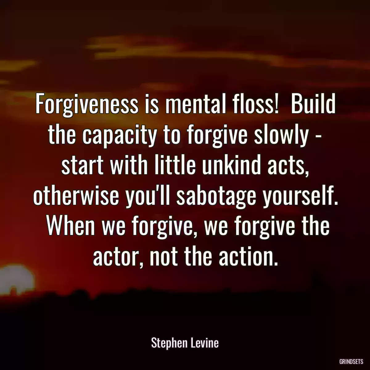 Forgiveness is mental floss!  Build the capacity to forgive slowly - start with little unkind acts, otherwise you\'ll sabotage yourself.  When we forgive, we forgive the actor, not the action.