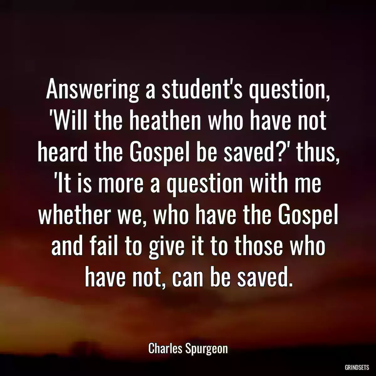 Answering a student\'s question, \'Will the heathen who have not heard the Gospel be saved?\' thus, \'It is more a question with me whether we, who have the Gospel and fail to give it to those who have not, can be saved.