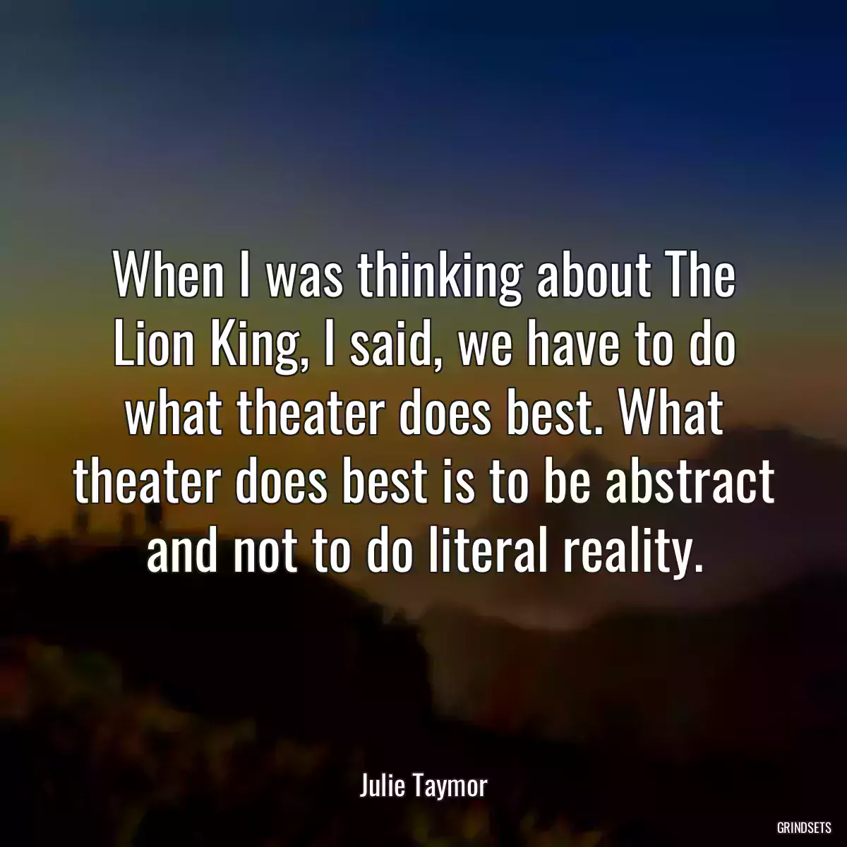 When I was thinking about The Lion King, I said, we have to do what theater does best. What theater does best is to be abstract and not to do literal reality.