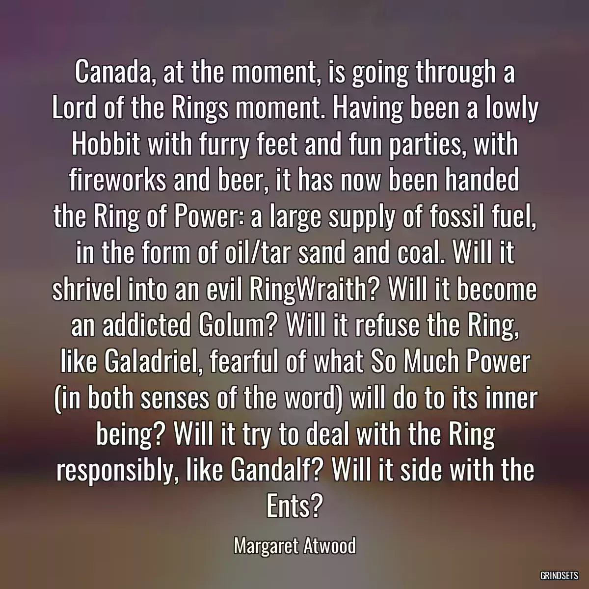 Canada, at the moment, is going through a Lord of the Rings moment. Having been a lowly Hobbit with furry feet and fun parties, with fireworks and beer, it has now been handed the Ring of Power: a large supply of fossil fuel, in the form of oil/tar sand and coal. Will it shrivel into an evil RingWraith? Will it become an addicted Golum? Will it refuse the Ring, like Galadriel, fearful of what So Much Power (in both senses of the word) will do to its inner being? Will it try to deal with the Ring responsibly, like Gandalf? Will it side with the Ents?