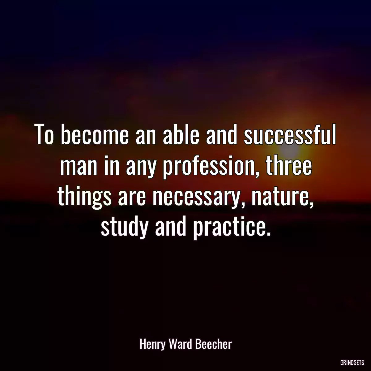 To become an able and successful man in any profession, three things are necessary, nature, study and practice.