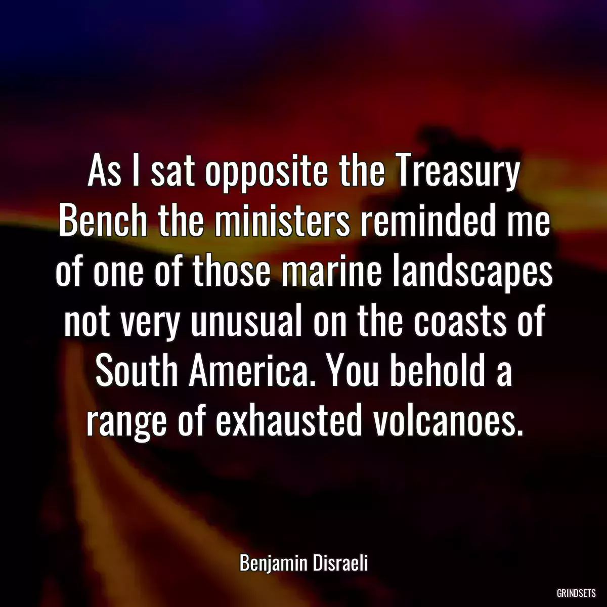 As I sat opposite the Treasury Bench the ministers reminded me of one of those marine landscapes not very unusual on the coasts of South America. You behold a range of exhausted volcanoes.