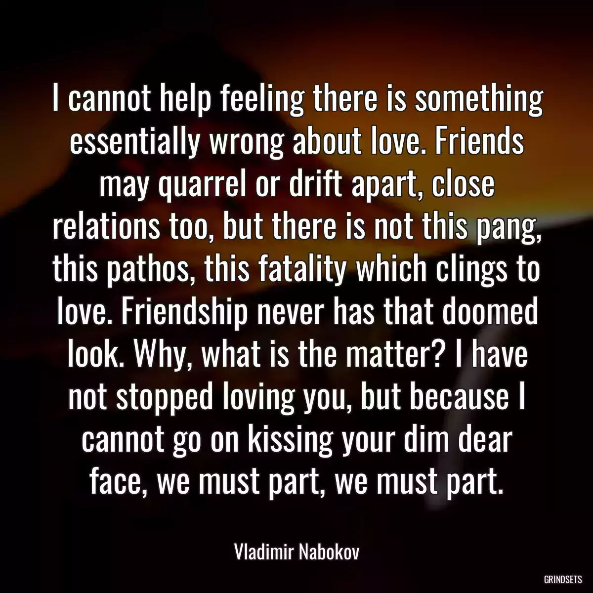 I cannot help feeling there is something essentially wrong about love. Friends may quarrel or drift apart, close relations too, but there is not this pang, this pathos, this fatality which clings to love. Friendship never has that doomed look. Why, what is the matter? I have not stopped loving you, but because I cannot go on kissing your dim dear face, we must part, we must part.