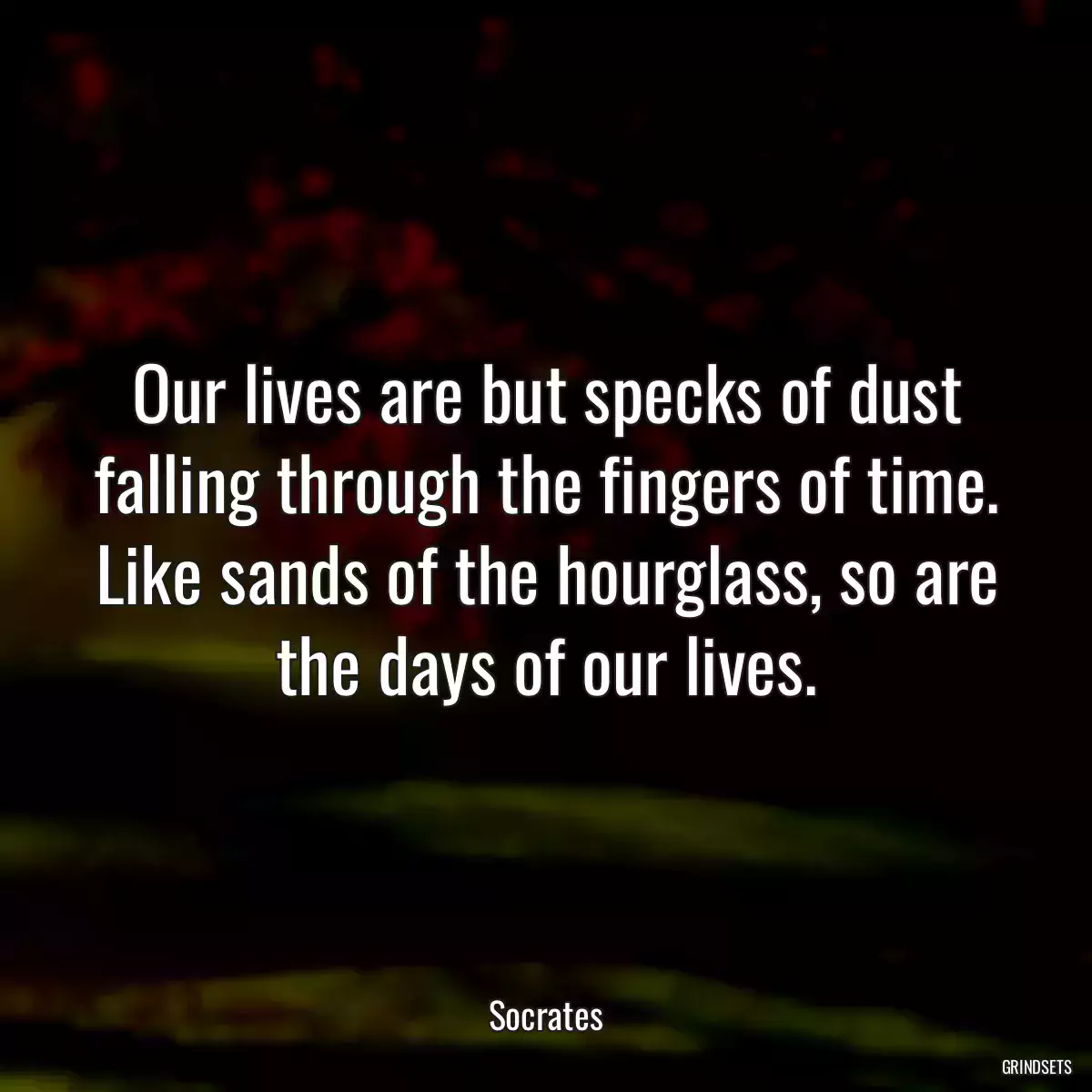 Our lives are but specks of dust falling through the fingers of time. Like sands of the hourglass, so are the days of our lives.