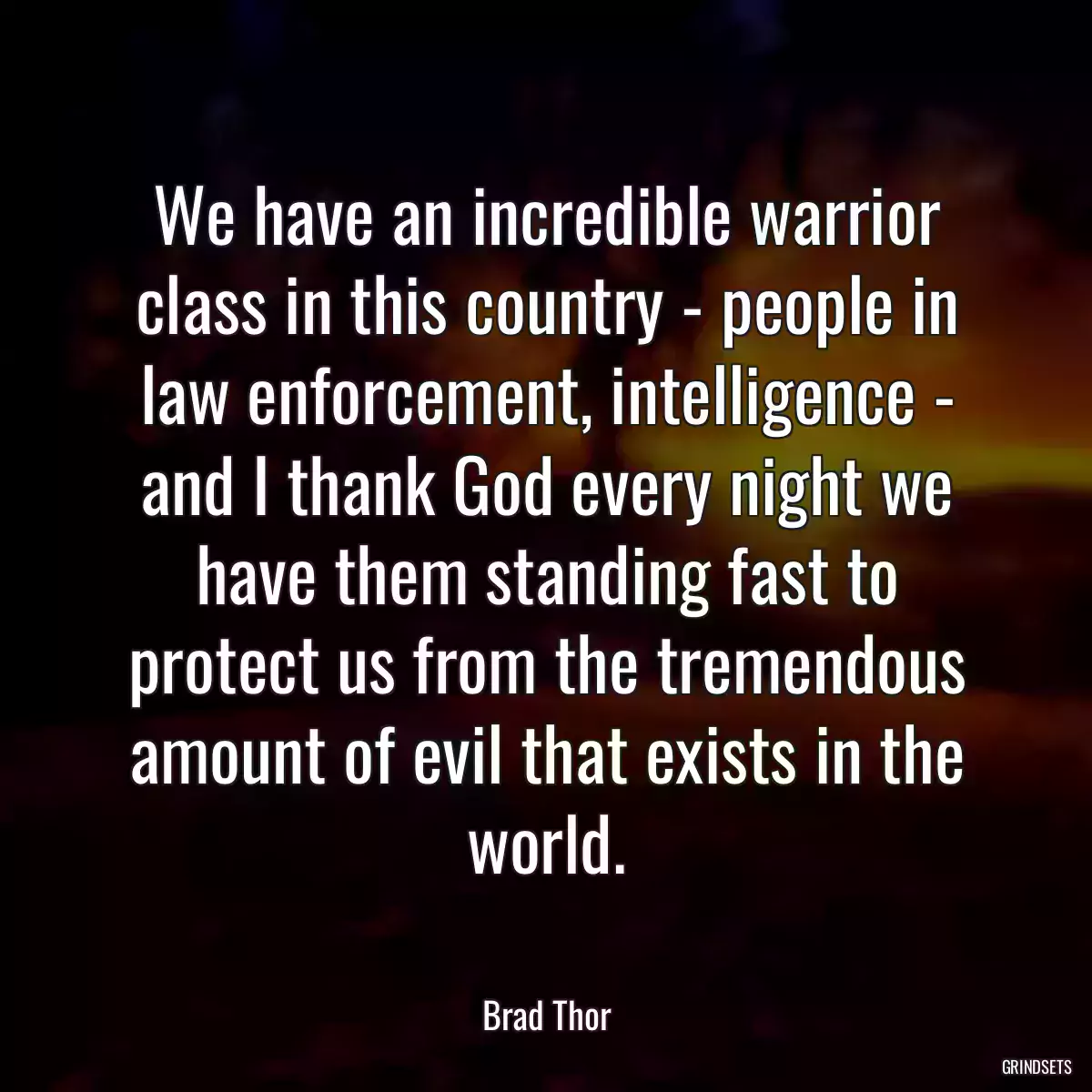 We have an incredible warrior class in this country - people in law enforcement, intelligence - and I thank God every night we have them standing fast to protect us from the tremendous amount of evil that exists in the world.