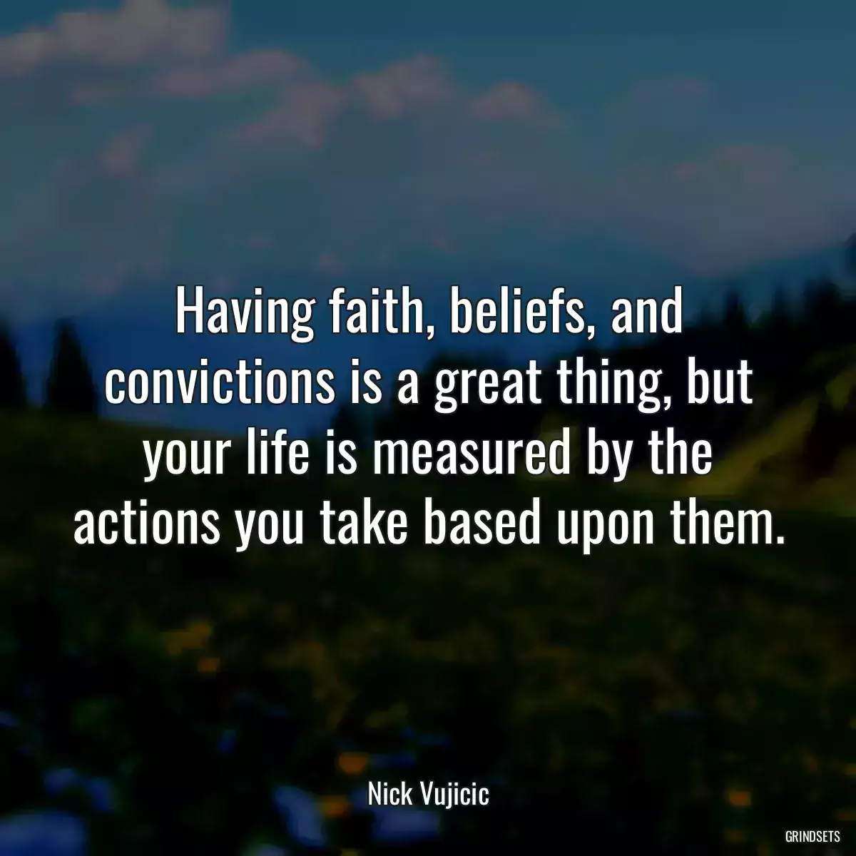 Having faith, beliefs, and convictions is a great thing, but your life is measured by the actions you take based upon them.