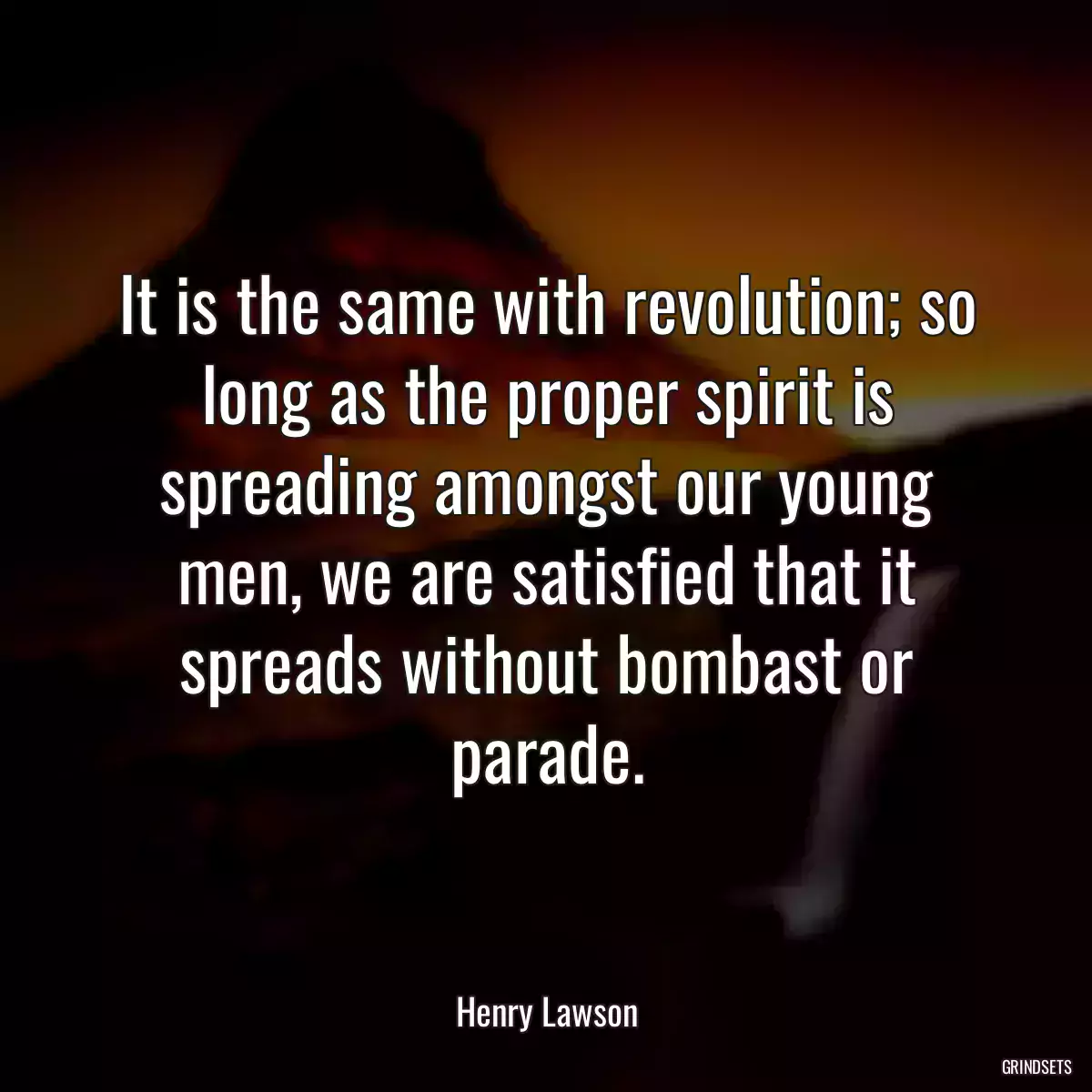 It is the same with revolution; so long as the proper spirit is spreading amongst our young men, we are satisfied that it spreads without bombast or parade.