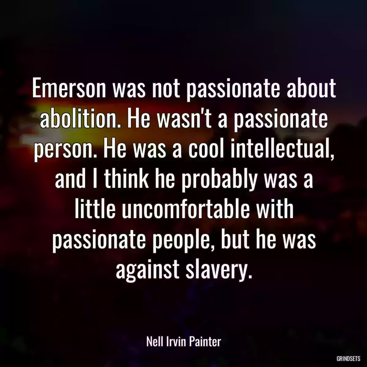 Emerson was not passionate about abolition. He wasn\'t a passionate person. He was a cool intellectual, and I think he probably was a little uncomfortable with passionate people, but he was against slavery.