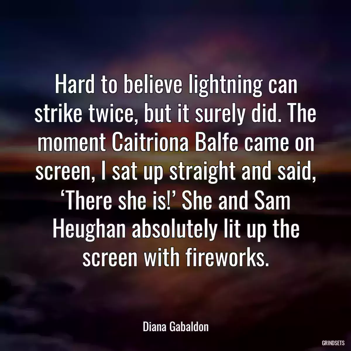 Hard to believe lightning can strike twice, but it surely did. The moment Caitriona Balfe came on screen, I sat up straight and said, ‘There she is!’ She and Sam Heughan absolutely lit up the screen with fireworks.