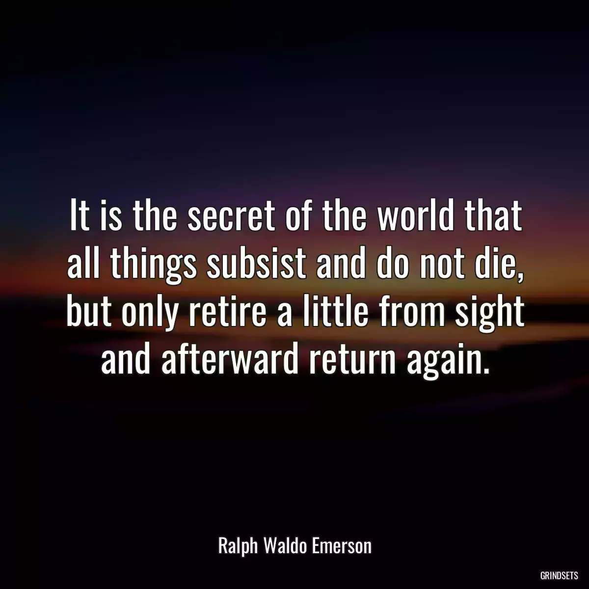 It is the secret of the world that all things subsist and do not die, but only retire a little from sight and afterward return again.