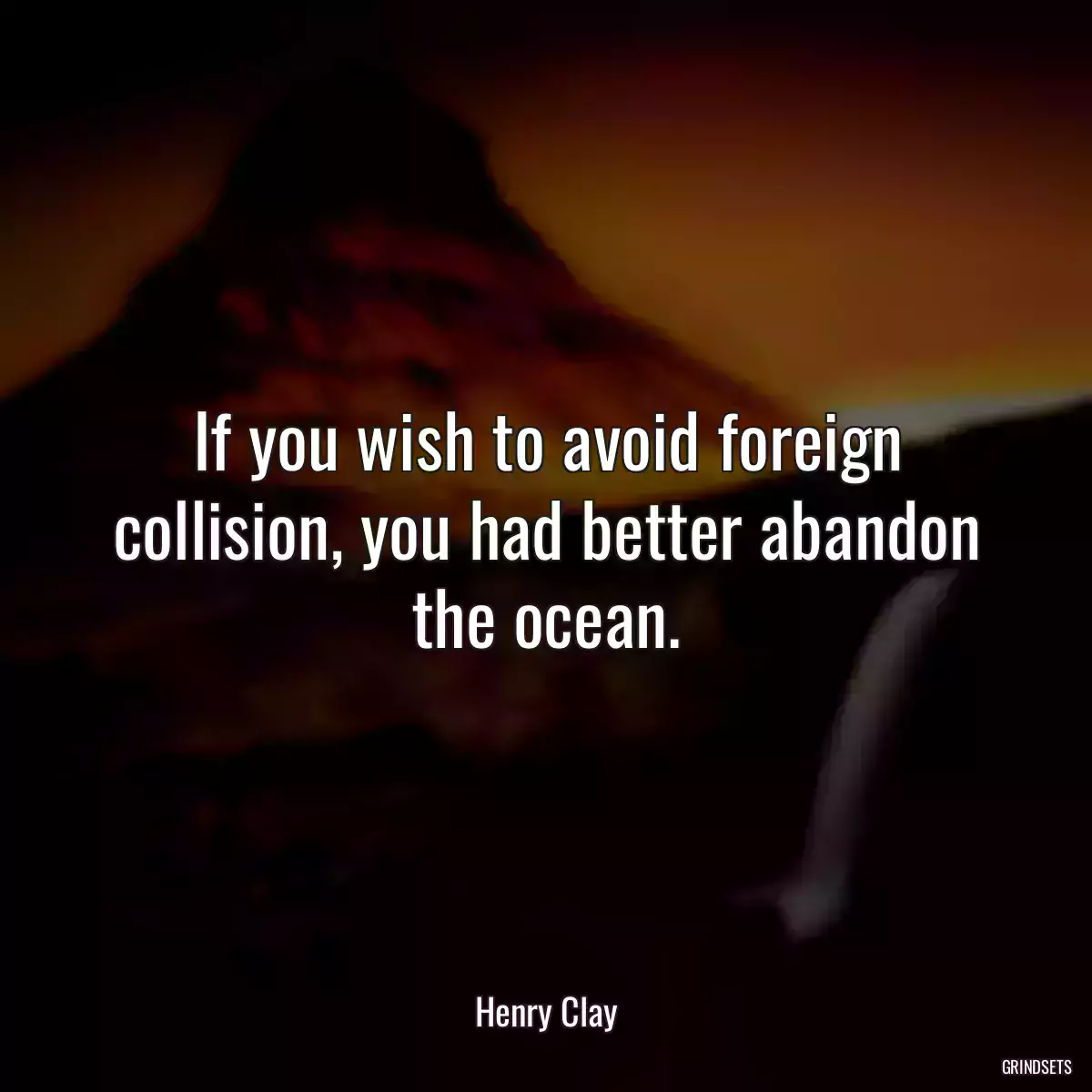 If you wish to avoid foreign collision, you had better abandon the ocean.