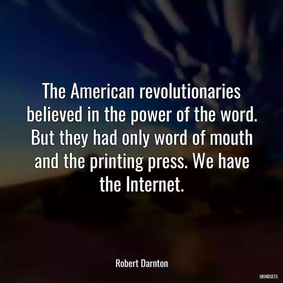 The American revolutionaries believed in the power of the word. But they had only word of mouth and the printing press. We have the Internet.