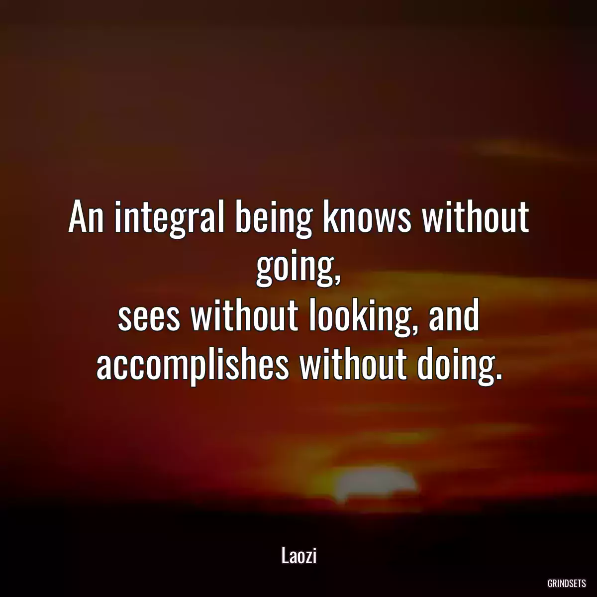 An integral being knows without going,
sees without looking, and accomplishes without doing.