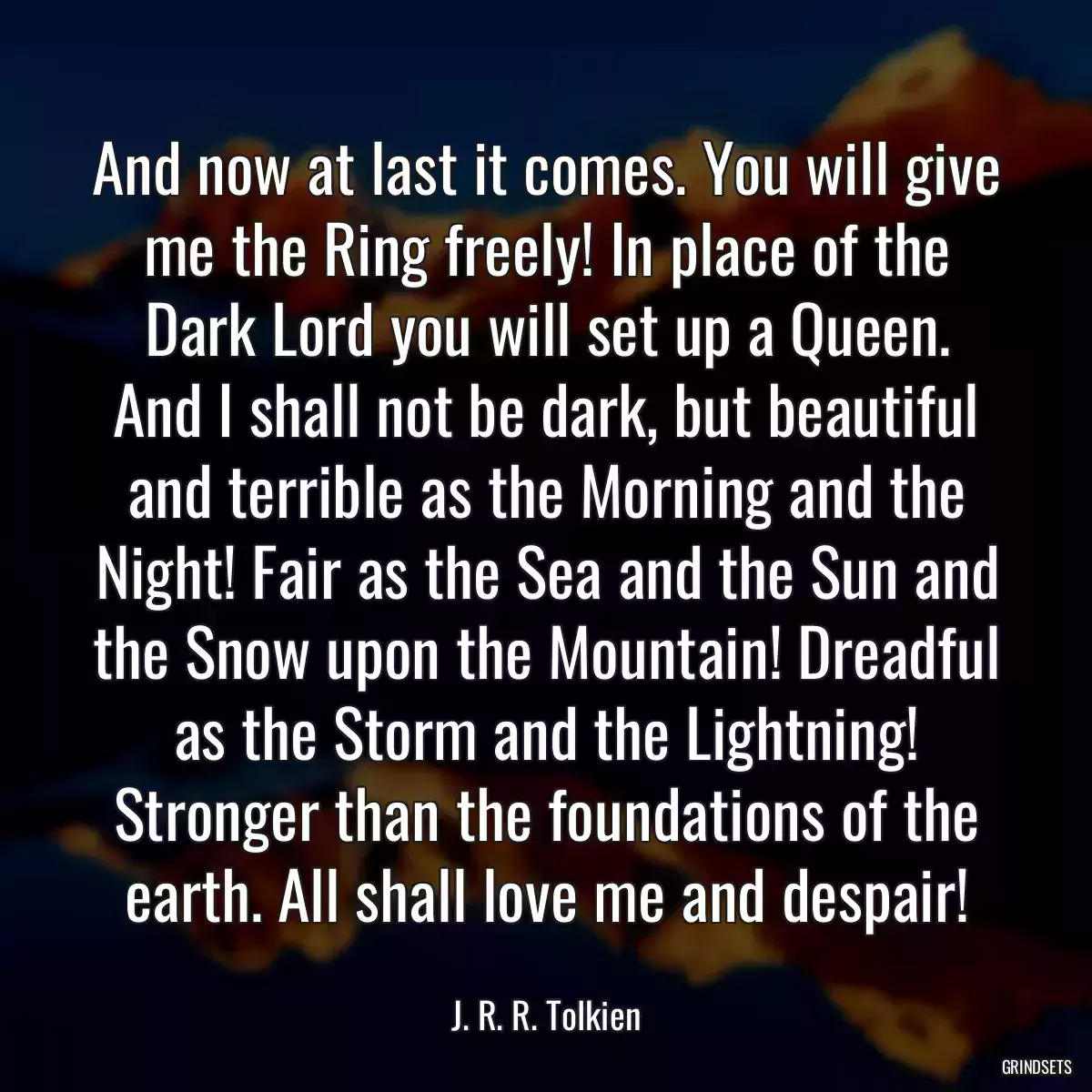 And now at last it comes. You will give me the Ring freely! In place of the Dark Lord you will set up a Queen. And I shall not be dark, but beautiful and terrible as the Morning and the Night! Fair as the Sea and the Sun and the Snow upon the Mountain! Dreadful as the Storm and the Lightning! Stronger than the foundations of the earth. All shall love me and despair!