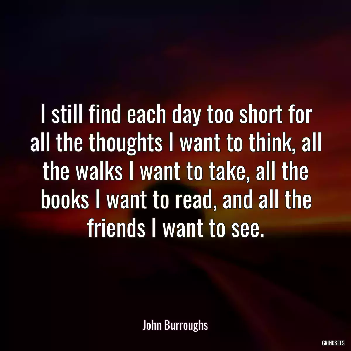 I still find each day too short for all the thoughts I want to think, all the walks I want to take, all the books I want to read, and all the friends I want to see.