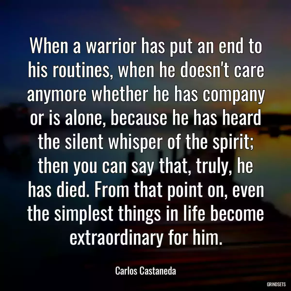 When a warrior has put an end to his routines, when he doesn\'t care anymore whether he has company or is alone, because he has heard the silent whisper of the spirit; then you can say that, truly, he has died. From that point on, even the simplest things in life become extraordinary for him.