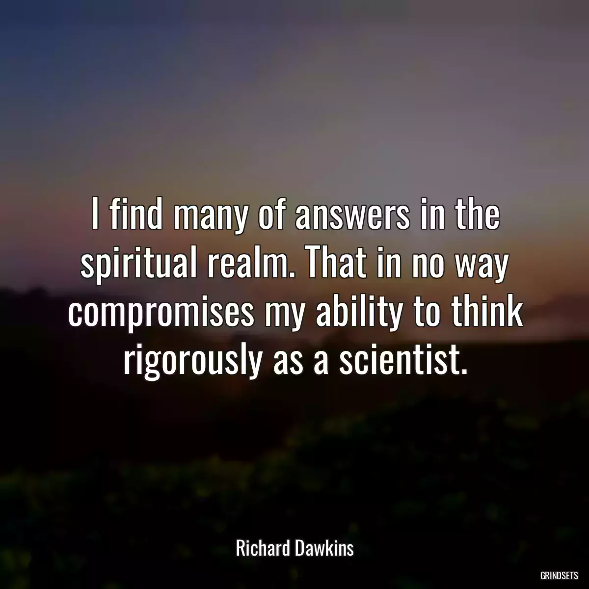 I find many of answers in the spiritual realm. That in no way compromises my ability to think rigorously as a scientist.