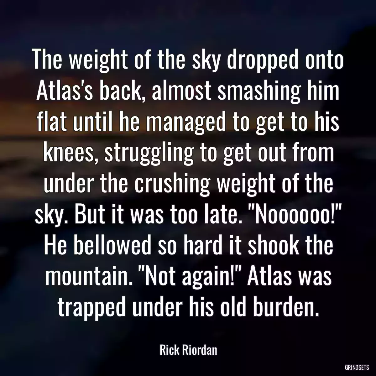 The weight of the sky dropped onto Atlas\'s back, almost smashing him flat until he managed to get to his knees, struggling to get out from under the crushing weight of the sky. But it was too late. \