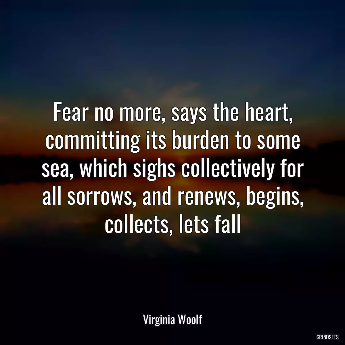 Fear no more, says the heart, committing its burden to some sea, which sighs collectively for all sorrows, and renews, begins, collects, lets fall