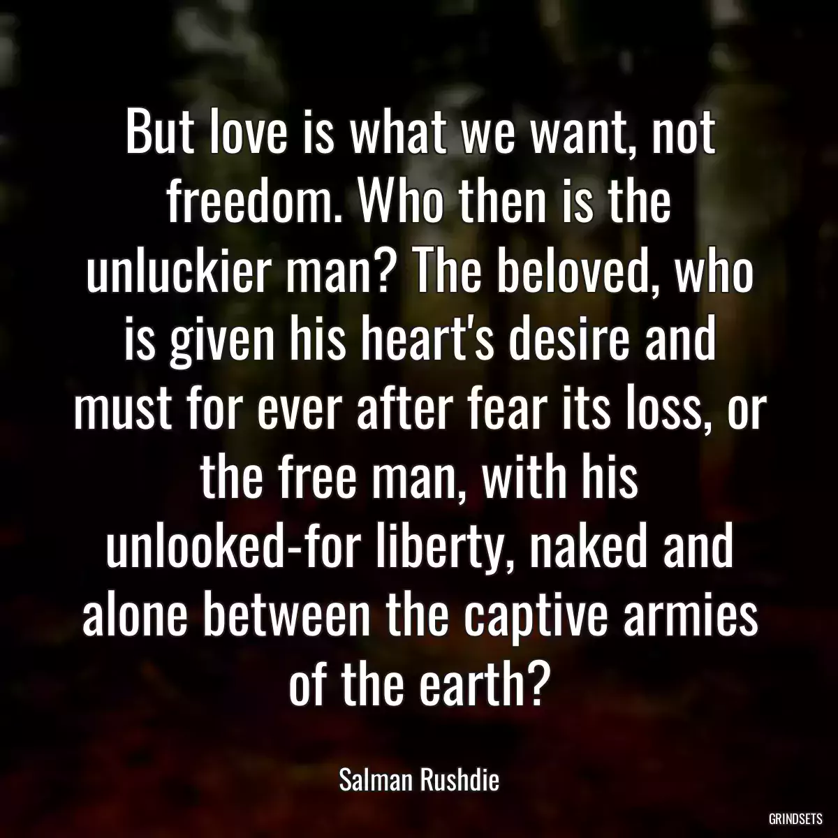 But love is what we want, not freedom. Who then is the unluckier man? The beloved, who is given his heart\'s desire and must for ever after fear its loss, or the free man, with his unlooked-for liberty, naked and alone between the captive armies of the earth?