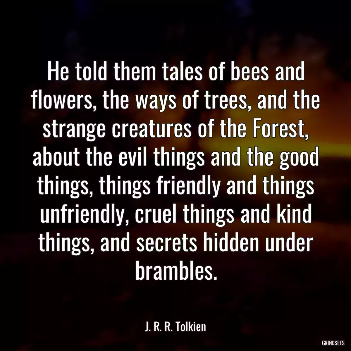 He told them tales of bees and flowers, the ways of trees, and the strange creatures of the Forest, about the evil things and the good things, things friendly and things unfriendly, cruel things and kind things, and secrets hidden under brambles.