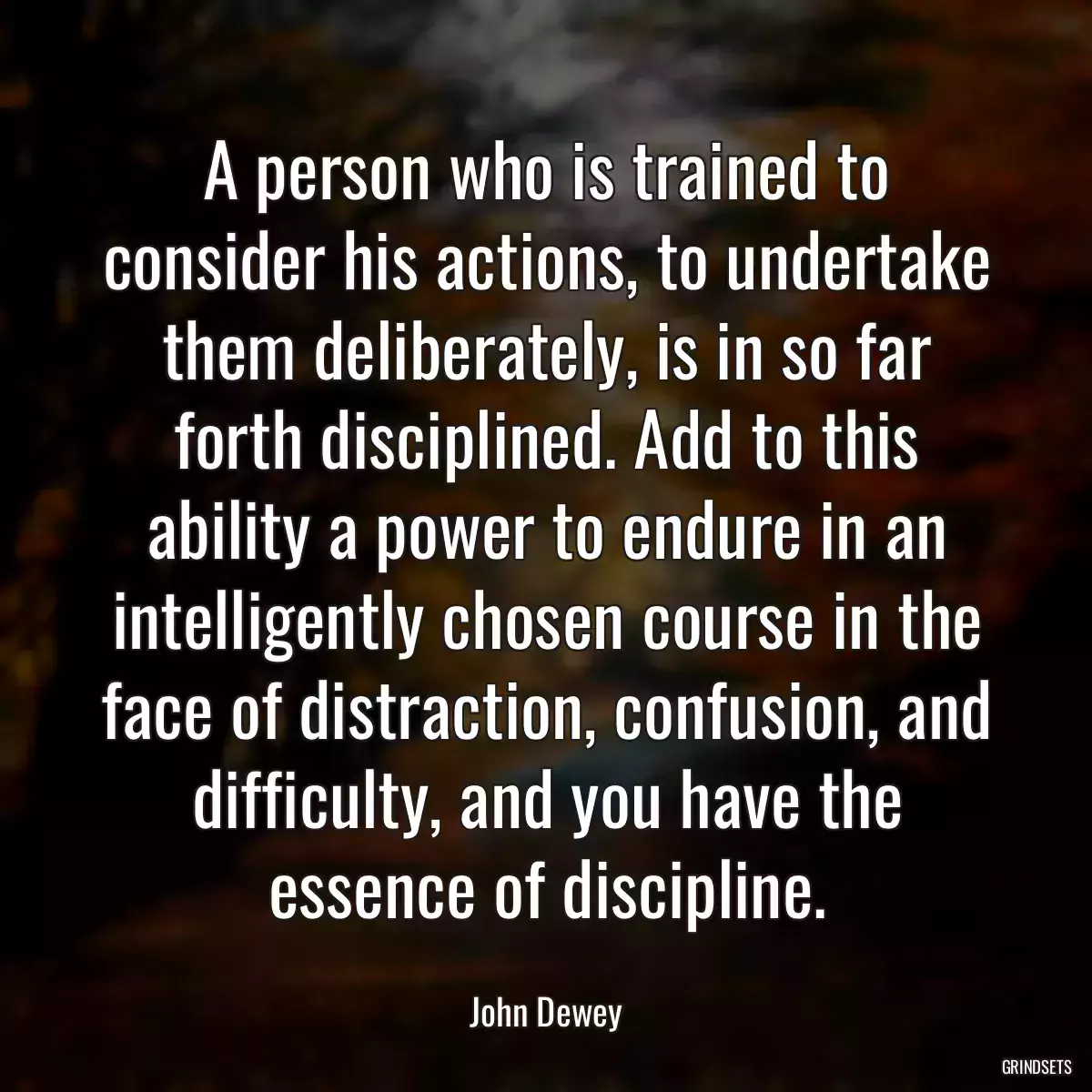 A person who is trained to consider his actions, to undertake them deliberately, is in so far forth disciplined. Add to this ability a power to endure in an intelligently chosen course in the face of distraction, confusion, and difficulty, and you have the essence of discipline.