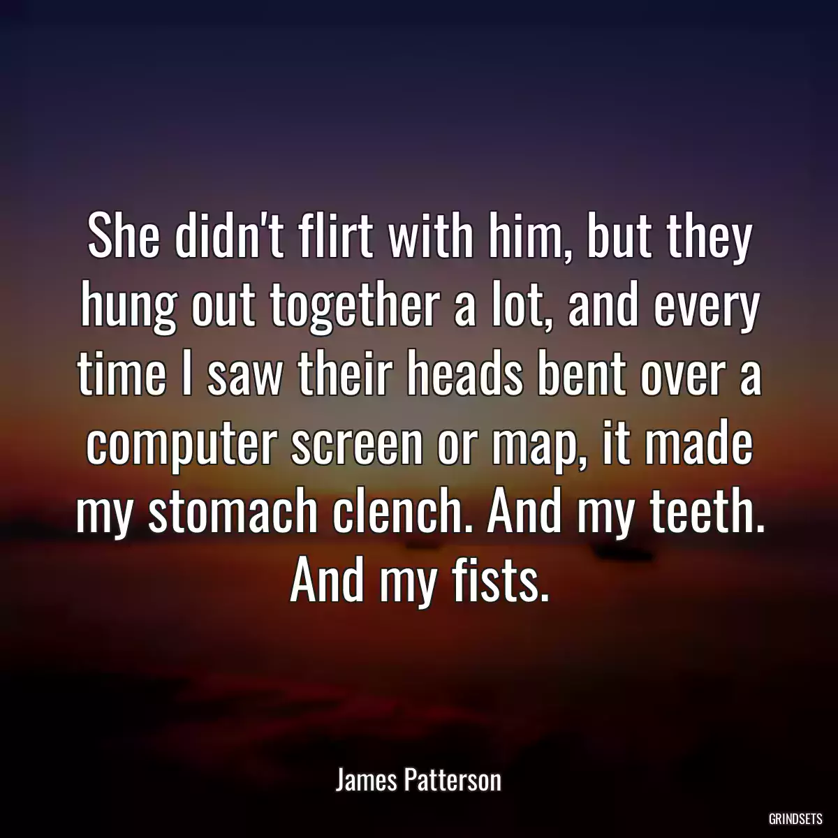 She didn\'t flirt with him, but they hung out together a lot, and every time I saw their heads bent over a computer screen or map, it made my stomach clench. And my teeth. And my fists.