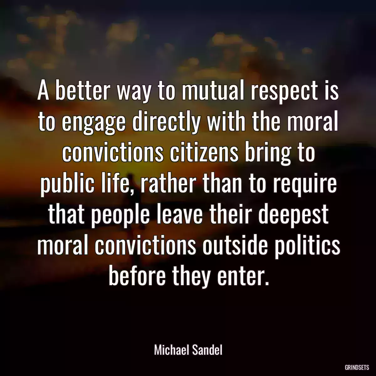 A better way to mutual respect is to engage directly with the moral convictions citizens bring to public life, rather than to require that people leave their deepest moral convictions outside politics before they enter.