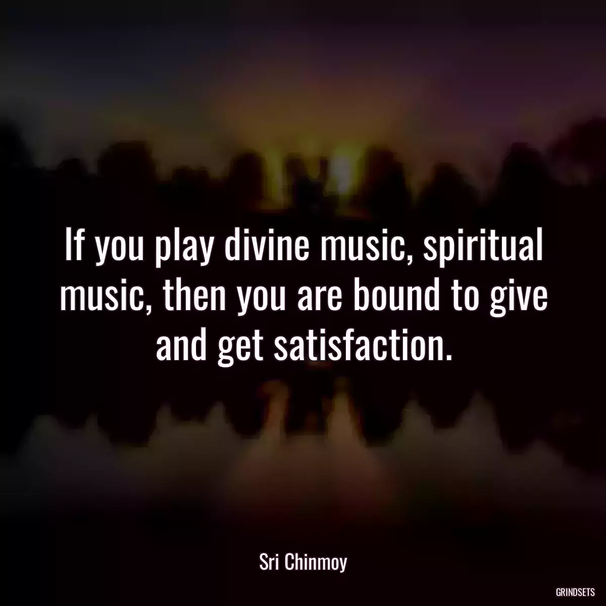 If you play divine music, spiritual music, then you are bound to give and get satisfaction.