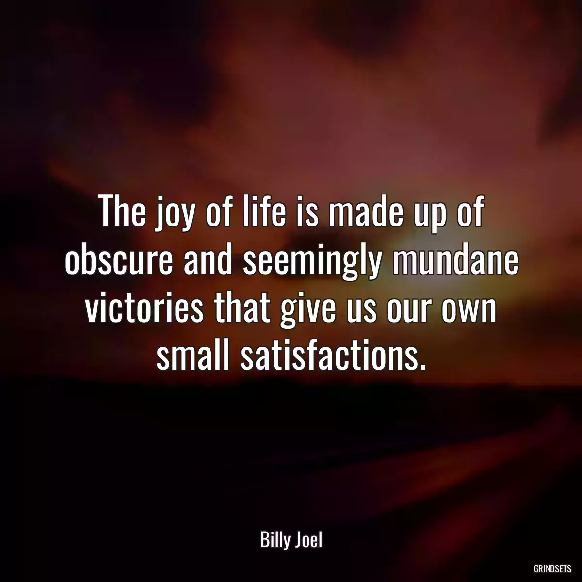 The joy of life is made up of obscure and seemingly mundane victories that give us our own small satisfactions.