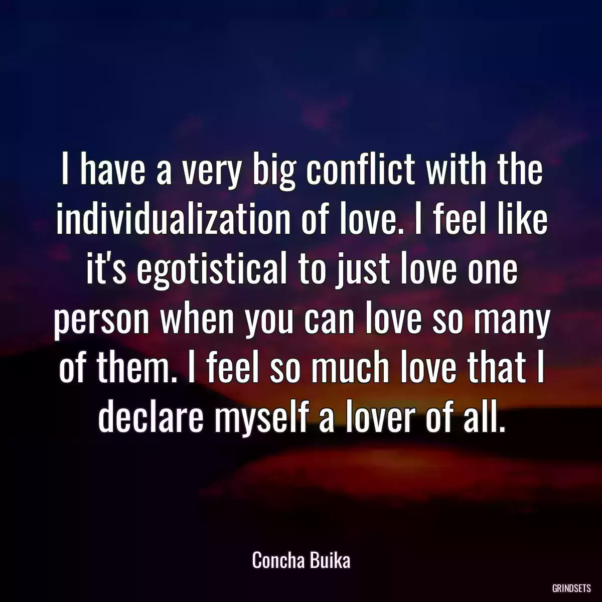 I have a very big conflict with the individualization of love. I feel like it\'s egotistical to just love one person when you can love so many of them. I feel so much love that I declare myself a lover of all.