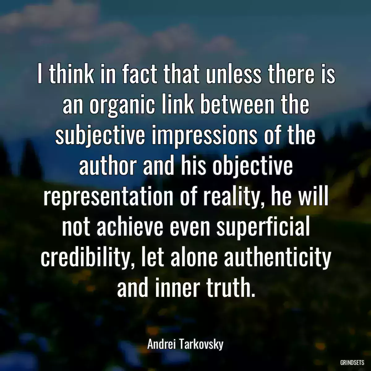 I think in fact that unless there is an organic link between the subjective impressions of the author and his objective representation of reality, he will not achieve even superficial credibility, let alone authenticity and inner truth.