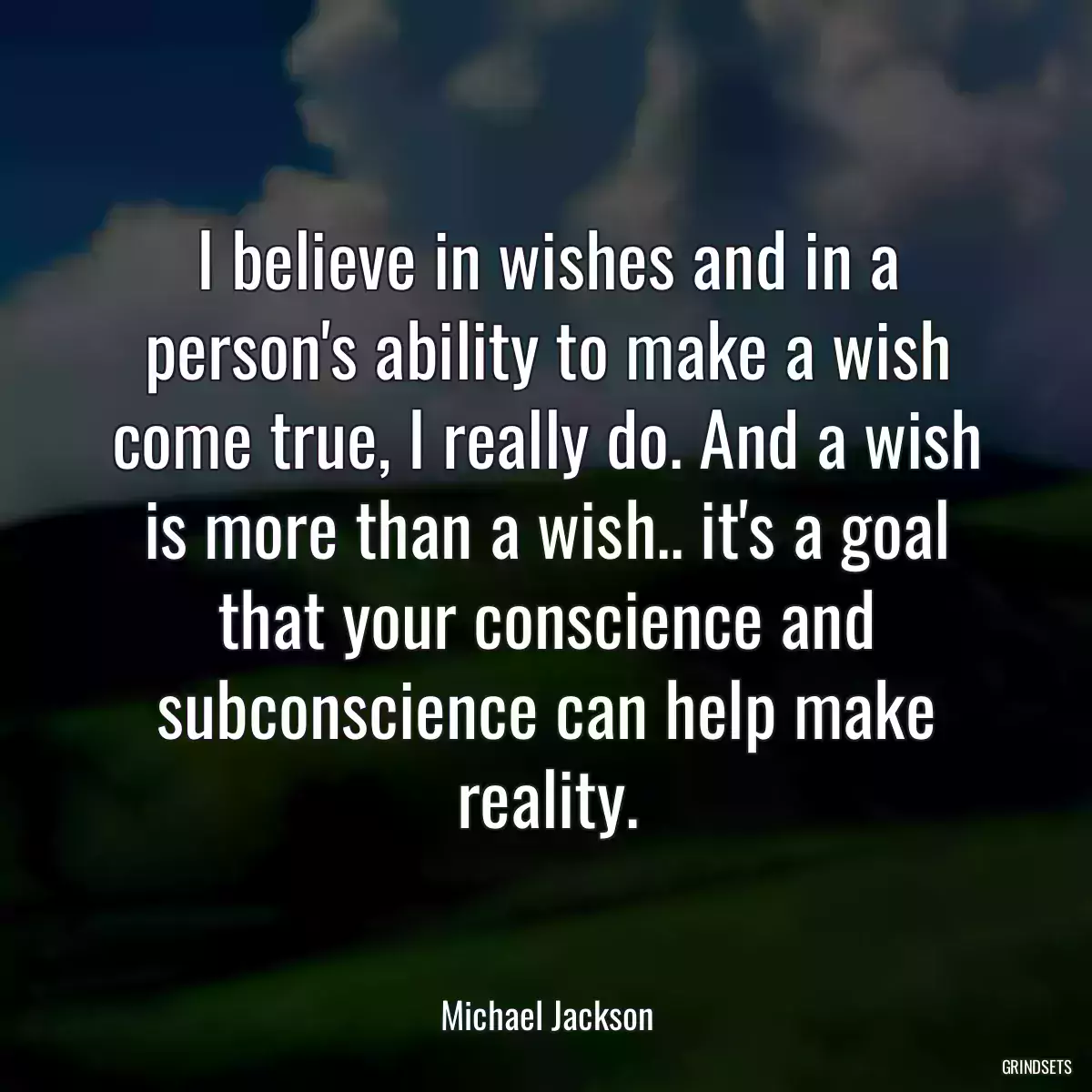 I believe in wishes and in a person\'s ability to make a wish come true, I really do. And a wish is more than a wish.. it\'s a goal that your conscience and subconscience can help make reality.